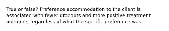 True or false? Preference accommodation to the client is associated with fewer dropouts and more positive treatment outcome, regardless of what the specific preference was.