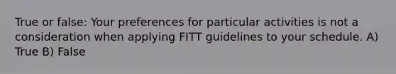 True or false: Your preferences for particular activities is not a consideration when applying FITT guidelines to your schedule. A) True B) False