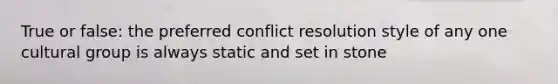 True or false: the preferred conflict resolution style of any one cultural group is always static and set in stone