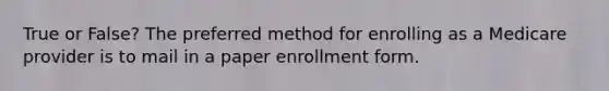 True or False? The preferred method for enrolling as a Medicare provider is to mail in a paper enrollment form.