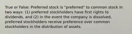 True or False: Preferred stock is "preferred" to common stock in two ways: (1) preferred stockholders have first rights to dividends, and (2) in the event the company is dissolved, preferred stockholders receive preference over common stockholders in the distribution of assets.