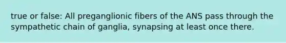 true or false: All preganglionic fibers of the ANS pass through the sympathetic chain of ganglia, synapsing at least once there.