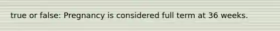 true or false: Pregnancy is considered full term at 36 weeks.