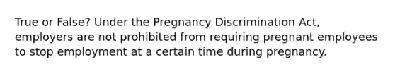 True or False? Under the Pregnancy Discrimination Act, employers are not prohibited from requiring pregnant employees to stop employment at a certain time during pregnancy.