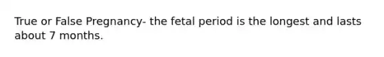 True or False Pregnancy- the fetal period is the longest and lasts about 7 months.