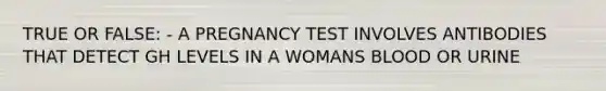 TRUE OR FALSE: - A PREGNANCY TEST INVOLVES ANTIBODIES THAT DETECT GH LEVELS IN A WOMANS BLOOD OR URINE