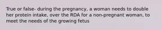 True or false- during the pregnancy, a woman needs to double her protein intake, over the RDA for a non-pregnant woman, to meet the needs of the growing fetus