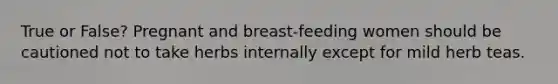 True or False? Pregnant and breast-feeding women should be cautioned not to take herbs internally except for mild herb teas.