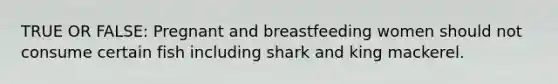 TRUE OR FALSE: Pregnant and breastfeeding women should not consume certain fish including shark and king mackerel.