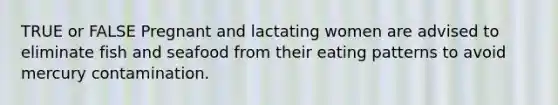 TRUE or FALSE Pregnant and lactating women are advised to eliminate fish and seafood from their eating patterns to avoid mercury contamination.