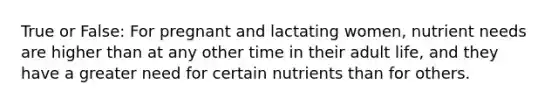 True or False: For pregnant and lactating women, nutrient needs are higher than at any other time in their adult life, and they have a greater need for certain nutrients than for others.