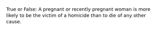 True or False: A pregnant or recently pregnant woman is more likely to be the victim of a homicide than to die of any other cause.