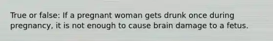 True or false: If a pregnant woman gets drunk once during pregnancy, it is not enough to cause brain damage to a fetus.