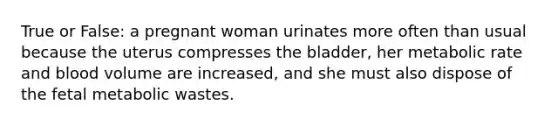 True or False: a pregnant woman urinates more often than usual because the uterus compresses the bladder, her metabolic rate and blood volume are increased, and she must also dispose of the fetal metabolic wastes.