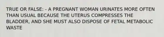 TRUE OR FALSE: - A PREGNANT WOMAN URINATES MORE OFTEN THAN USUAL BECAUSE THE UTERUS COMPRESSES THE BLADDER, AND SHE MUST ALSO DISPOSE OF FETAL METABOLIC WASTE