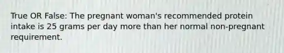 True OR False: The pregnant woman's recommended protein intake is 25 grams per day more than her normal non-pregnant requirement.