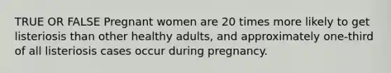 TRUE OR FALSE Pregnant women are 20 times more likely to get listeriosis than other healthy adults, and approximately one-third of all listeriosis cases occur during pregnancy.