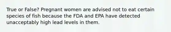 True or False? Pregnant women are advised not to eat certain species of fish because the FDA and EPA have detected unacceptably high lead levels in them.