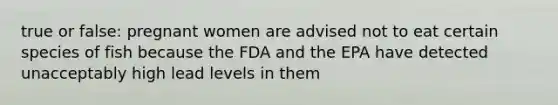 true or false: pregnant women are advised not to eat certain species of fish because the FDA and the EPA have detected unacceptably high lead levels in them