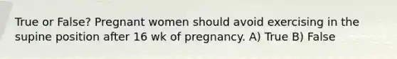 True or False? Pregnant women should avoid exercising in the supine position after 16 wk of pregnancy. A) True B) False