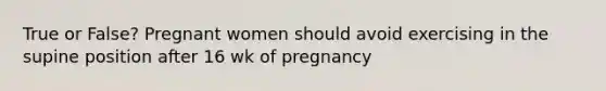 True or False? Pregnant women should avoid exercising in the supine position after 16 wk of pregnancy