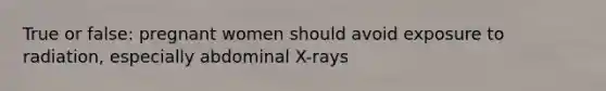 True or false: pregnant women should avoid exposure to radiation, especially abdominal X-rays