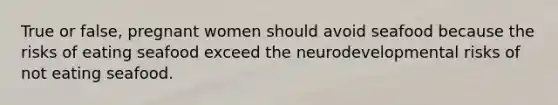 True or false, pregnant women should avoid seafood because the risks of eating seafood exceed the neurodevelopmental risks of not eating seafood.