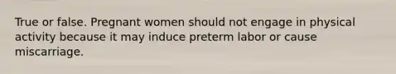 True or false. Pregnant women should not engage in physical activity because it may induce preterm labor or cause miscarriage.