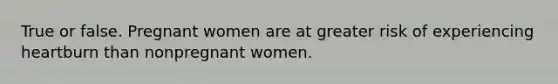 True or false. Pregnant women are at greater risk of experiencing heartburn than nonpregnant women.