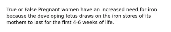 True or False Pregnant women have an increased need for iron because the developing fetus draws on the iron stores of its mothers to last for the first 4-6 weeks of life.