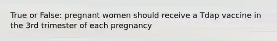 True or False: pregnant women should receive a Tdap vaccine in the 3rd trimester of each pregnancy