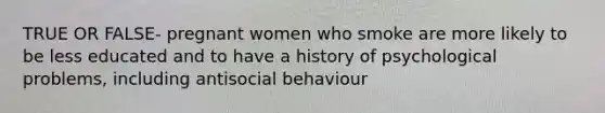 TRUE OR FALSE- pregnant women who smoke are more likely to be less educated and to have a history of psychological problems, including antisocial behaviour