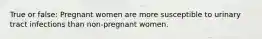 True or false: Pregnant women are more susceptible to urinary tract infections than non-pregnant women.