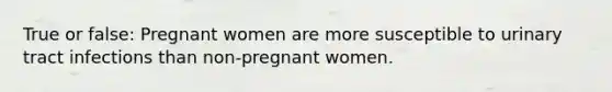 True or false: Pregnant women are more susceptible to urinary tract infections than non-pregnant women.