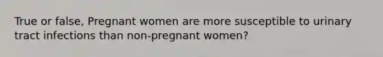 True or false, Pregnant women are more susceptible to urinary tract infections than non-pregnant women?