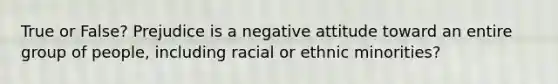 True or False? Prejudice is a negative attitude toward an entire group of people, including racial or ethnic minorities?