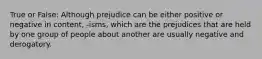 True or False: Although prejudice can be either positive or negative in content, -isms, which are the prejudices that are held by one group of people about another are usually negative and derogatory.