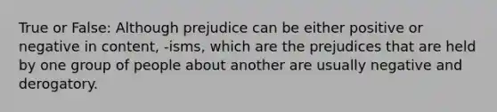 True or False: Although prejudice can be either positive or negative in content, -isms, which are the prejudices that are held by one group of people about another are usually negative and derogatory.