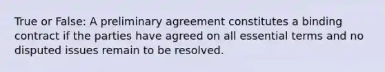 True or False: A preliminary agreement constitutes a binding contract if the parties have agreed on all essential terms and no disputed issues remain to be resolved.