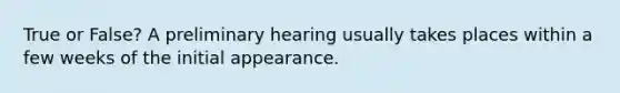 True or False? A preliminary hearing usually takes places within a few weeks of the initial appearance.