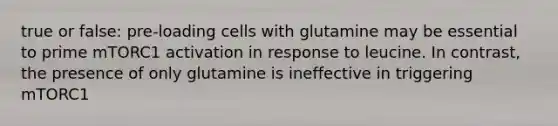 true or false: pre-loading cells with glutamine may be essential to prime mTORC1 activation in response to leucine. In contrast, the presence of only glutamine is ineffective in triggering mTORC1