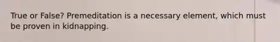 True or False? Premeditation is a necessary element, which must be proven in kidnapping.