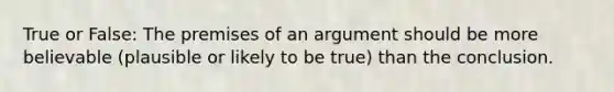 True or False: The premises of an argument should be more believable (plausible or likely to be true) than the conclusion.