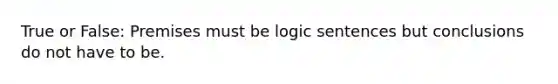 True or False: Premises must be logic sentences but conclusions do not have to be.