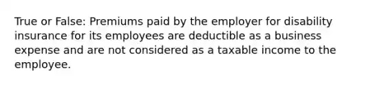 True or False: Premiums paid by the employer for disability insurance for its employees are deductible as a business expense and are not considered as a taxable income to the employee.