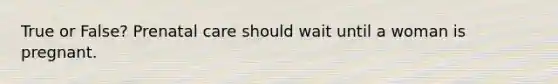 True or False? Prenatal care should wait until a woman is pregnant.
