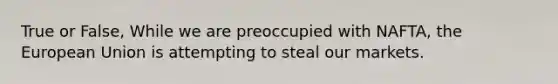 True or False, While we are preoccupied with NAFTA, the European Union is attempting to steal our markets.