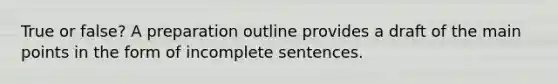 True or false? A preparation outline provides a draft of the main points in the form of incomplete sentences.