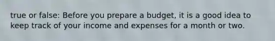 true or false: Before you prepare a budget, it is a good idea to keep track of your income and expenses for a month or two.