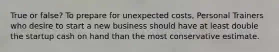True or false? To prepare for unexpected costs, Personal Trainers who desire to start a new business should have at least double the startup cash on hand than the most conservative estimate.